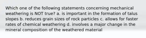 Which one of the following statements concerning mechanical weathering is NOT true? a. is important in the formation of talus slopes b. reduces grain sizes of rock particles c. allows for faster rates of chemical weathering d. involves a major change in the mineral composition of the weathered material