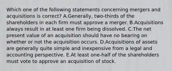 Which one of the following statements concerning mergers and acquisitions is correct? A.Generally, two-thirds of the shareholders in each firm must approve a merger. B.Acquisitions always result in at least one firm being dissolved. C.The net present value of an acquisition should have no bearing on whether or not the acquisition occurs. D.Acquisitions of assets are generally quite simple and inexpensive from a legal and accounting perspective. E.At least one-half of the shareholders must vote to approve an acquisition of stock.