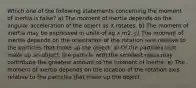 Which one of the following statements concerning the moment of inertia is false? a) The moment of inertia depends on the angular acceleration of the object as it rotates. b) The moment of inertia may be expressed in units of kg x m2. c) The moment of inertia depends on the orientation of the rotation axis relative to the particles that make up the object. d) Of the particles that make up an object, the particle with the smallest mass may contribute the greatest amount to the moment of inertia. e) The moment of inertia depends on the location of the rotation axis relative to the particles that make up the object.