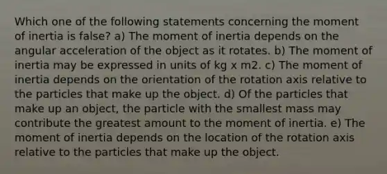 Which one of the following statements concerning the moment of inertia is false? a) The moment of inertia depends on the angular acceleration of the object as it rotates. b) The moment of inertia may be expressed in units of kg x m2. c) The moment of inertia depends on the orientation of the rotation axis relative to the particles that make up the object. d) Of the particles that make up an object, the particle with the smallest mass may contribute the greatest amount to the moment of inertia. e) The moment of inertia depends on the location of the rotation axis relative to the particles that make up the object.