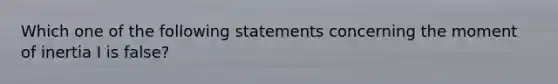 Which one of the following statements concerning the moment of inertia I is false?