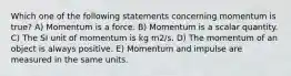 Which one of the following statements concerning momentum is true? A) Momentum is a force. B) Momentum is a scalar quantity. C) The SI unit of momentum is kg m2/s. D) The momentum of an object is always positive. E) Momentum and impulse are measured in the same units.