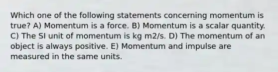 Which one of the following statements concerning momentum is true? A) Momentum is a force. B) Momentum is a scalar quantity. C) The SI unit of momentum is kg m2/s. D) The momentum of an object is always positive. E) Momentum and impulse are measured in the same units.