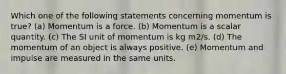 Which one of the following statements concerning momentum is true? (a) Momentum is a force. (b) Momentum is a scalar quantity. (c) The SI unit of momentum is kg m2/s. (d) The momentum of an object is always positive. (e) Momentum and impulse are measured in the same units.