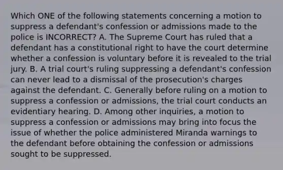 Which ONE of the following statements concerning a motion to suppress a defendant's confession or admissions made to the police is INCORRECT? A. The Supreme Court has ruled that a defendant has a constitutional right to have the court determine whether a confession is voluntary before it is revealed to the trial jury. B. A trial court's ruling suppressing a defendant's confession can never lead to a dismissal of the prosecution's charges against the defendant. C. Generally before ruling on a motion to suppress a confession or admissions, the trial court conducts an evidentiary hearing. D. Among other inquiries, a motion to suppress a confession or admissions may bring into focus the issue of whether the police administered Miranda warnings to the defendant before obtaining the confession or admissions sought to be suppressed.