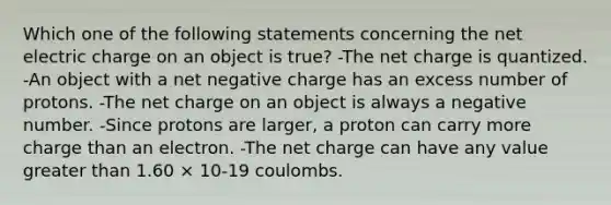 Which one of the following statements concerning the net electric charge on an object is true? -The net charge is quantized. -An object with a net negative charge has an excess number of protons. -The net charge on an object is always a negative number. -Since protons are larger, a proton can carry more charge than an electron. -The net charge can have any value greater than 1.60 × 10-19 coulombs.