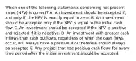 Which one of the following statements concerning net present value (NPV) is correct? A. An investment should be accepted if, and only if, the NPV is exactly equal to zero. B. An investment should be accepted only if the NPV is equal to the initial cash flow C. An investment should be accepted if the NPV is positive and rejected if it is negative. D. An investment with greater cash inflows than cash outflows, regardless of when the cash flows occur, will always have a positive NPV therefore should always be accepted E. Any project that has positive cash flows for every time period after the initial investment should be accepted.