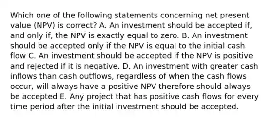 Which one of the following statements concerning net present value (NPV) is correct? A. An investment should be accepted if, and only if, the NPV is exactly equal to zero. B. An investment should be accepted only if the NPV is equal to the initial cash flow C. An investment should be accepted if the NPV is positive and rejected if it is negative. D. An investment with greater cash inflows than cash outflows, regardless of when the cash flows occur, will always have a positive NPV therefore should always be accepted E. Any project that has positive cash flows for every time period after the initial investment should be accepted.