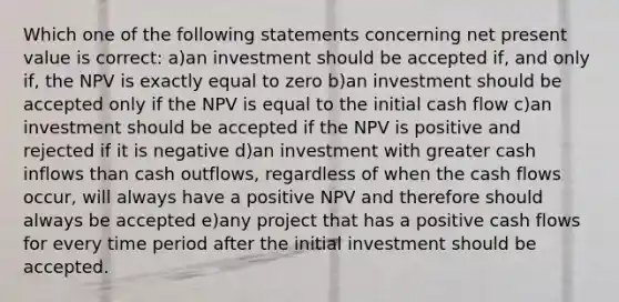 Which one of the following statements concerning net present value is correct: a)an investment should be accepted if, and only if, the NPV is exactly equal to zero b)an investment should be accepted only if the NPV is equal to the initial cash flow c)an investment should be accepted if the NPV is positive and rejected if it is negative d)an investment with greater cash inflows than cash outflows, regardless of when the cash flows occur, will always have a positive NPV and therefore should always be accepted e)any project that has a positive cash flows for every time period after the initial investment should be accepted.