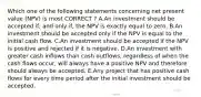 Which one of the following statements concerning net present value (NPV) is most CORRECT ? A.An investment should be accepted if, and only if, the NPV is exactly equal to zero. B.An investment should be accepted only if the NPV is equal to the initial cash flow. C.An investment should be accepted if the NPV is positive and rejected if it is negative. D.An investment with greater cash inflows than cash outflows, regardless of when the cash flows occur, will always have a positive NPV and therefore should always be accepted. E.Any project that has positive cash flows for every time period after the initial investment should be accepted.