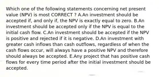 Which one of the following statements concerning net present value (NPV) is most CORRECT ? A.An investment should be accepted if, and only if, the NPV is exactly equal to zero. B.An investment should be accepted only if the NPV is equal to the initial cash flow. C.An investment should be accepted if the NPV is positive and rejected if it is negative. D.An investment with greater cash inflows than cash outflows, regardless of when the cash flows occur, will always have a positive NPV and therefore should always be accepted. E.Any project that has positive cash flows for every time period after the initial investment should be accepted.