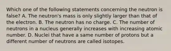 Which one of the following statements concerning the neutron is false? A. The neutron's mass is only slightly larger than that of the electron. B. The neutron has no charge. C. The number of neutrons in a nucleus generally increases with increasing atomic number. D. Nuclei that have a same number of protons but a different number of neutrons are called isotopes.