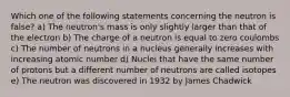 Which one of the following statements concerning the neutron is false? a) The neutron's mass is only slightly larger than that of the electron b) The charge of a neutron is equal to zero coulombs c) The number of neutrons in a nucleus generally increases with increasing atomic number d) Nuclei that have the same number of protons but a different number of neutrons are called isotopes e) The neutron was discovered in 1932 by James Chadwick