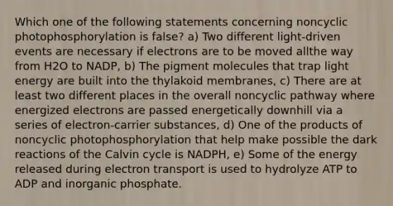 Which one of the following statements concerning noncyclic photophosphorylation is false? a) Two different light-driven events are necessary if electrons are to be moved allthe way from H2O to NADP, b) The pigment molecules that trap light energy are built into the thylakoid membranes, c) There are at least two different places in the overall noncyclic pathway where energized electrons are passed energetically downhill via a series of electron-carrier substances, d) One of the products of noncyclic photophosphorylation that help make possible the dark reactions of the Calvin cycle is NADPH, e) Some of the energy released during electron transport is used to hydrolyze ATP to ADP and inorganic phosphate.