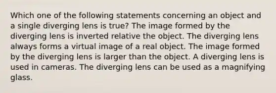 Which one of the following statements concerning an object and a single diverging lens is true? The image formed by the diverging lens is inverted relative the object. The diverging lens always forms a virtual image of a real object. The image formed by the diverging lens is larger than the object. A diverging lens is used in cameras. The diverging lens can be used as a magnifying glass.