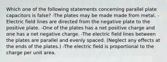 Which one of the following statements concerning parallel plate capacitors is false? -The plates may be made made from metal. -Electric field lines are directed from the negative plate to the positive plate. -One of the plates has a net positive charge and one has a net negative charge. -The electric field lines between the plates are parallel and evenly spaced. (Neglect any effects at the ends of the plates.) -The electric field is proportional to the charge per unit area.