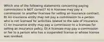 Which one of the following statements concerning paying commissions is NOT correct? A) A licensee may pay a commission to another licensee for selling an insurance contract. B) An insurance entity may not pay a commission to a person who is not licensed for activities related to the sale of insurance. C) An insurance entity may pay a commission to a licensee for selling an insurance policy. D) A licensee may pay a commission or fee to a person who has a suspended license or whose license was revoked.