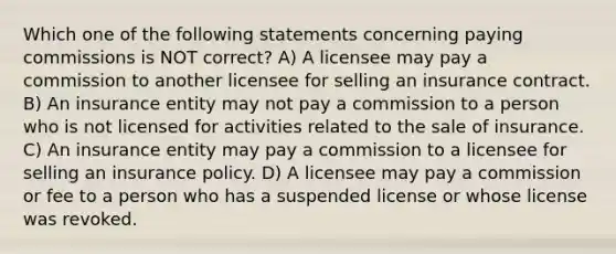 Which one of the following statements concerning paying commissions is NOT correct? A) A licensee may pay a commission to another licensee for selling an insurance contract. B) An insurance entity may not pay a commission to a person who is not licensed for activities related to the sale of insurance. C) An insurance entity may pay a commission to a licensee for selling an insurance policy. D) A licensee may pay a commission or fee to a person who has a suspended license or whose license was revoked.