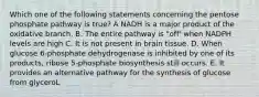 Which one of the following statements concerning the pentose phosphate pathway is true? A NADH is a major product of the oxidative branch. B. The entire pathway is "off' when NADPH levels are high C. It is not present in brain tissue. D. When glucose 6-phosphate dehydrogenase is inhibited by one of its products, ribose 5-phosphate biosynthesis still occurs. E. It provides an alternative pathway for the synthesis of glucose from glyceroL