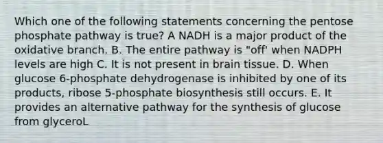 Which one of the following statements concerning the pentose phosphate pathway is true? A NADH is a major product of the oxidative branch. B. The entire pathway is "off' when NADPH levels are high C. It is not present in brain tissue. D. When glucose 6-phosphate dehydrogenase is inhibited by one of its products, ribose 5-phosphate biosynthesis still occurs. E. It provides an alternative pathway for the synthesis of glucose from glyceroL