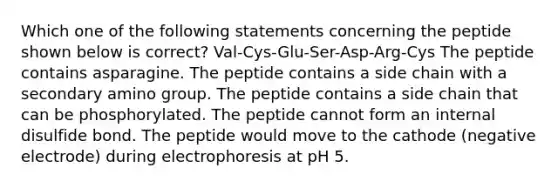 Which one of the following statements concerning the peptide shown below is correct? Val-Cys-Glu-Ser-Asp-Arg-Cys The peptide contains asparagine. The peptide contains a side chain with a secondary amino group. The peptide contains a side chain that can be phosphorylated. The peptide cannot form an internal disulfide bond. The peptide would move to the cathode (negative electrode) during electrophoresis at pH 5.