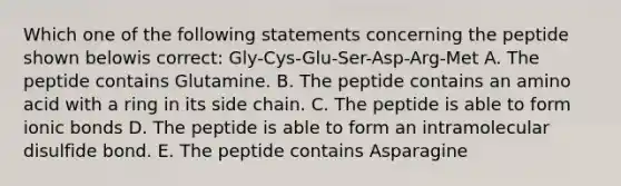 Which one of the following statements concerning the peptide shown belowis correct: Gly-Cys-Glu-Ser-Asp-Arg-Met A. The peptide contains Glutamine. B. The peptide contains an amino acid with a ring in its side chain. C. The peptide is able to form <a href='https://www.questionai.com/knowledge/kvOuFG6fy1-ionic-bonds' class='anchor-knowledge'>ionic bonds</a> D. The peptide is able to form an intramolecular disulfide bond. E. The peptide contains Asparagine