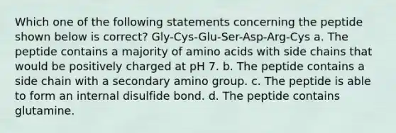 Which one of the following statements concerning the peptide shown below is correct? Gly-Cys-Glu-Ser-Asp-Arg-Cys a. The peptide contains a majority of amino acids with side chains that would be positively charged at pH 7. b. The peptide contains a side chain with a secondary amino group. c. The peptide is able to form an internal disulfide bond. d. The peptide contains glutamine.