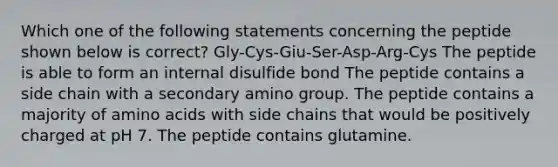 Which one of the following statements concerning the peptide shown below is correct? Gly-Cys-Giu-Ser-Asp-Arg-Cys The peptide is able to form an internal disulfide bond The peptide contains a side chain with a secondary amino group. The peptide contains a majority of amino acids with side chains that would be positively charged at pH 7. The peptide contains glutamine.