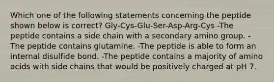 Which one of the following statements concerning the peptide shown below is correct? Gly-Cys-Glu-Ser-Asp-Arg-Cys -The peptide contains a side chain with a secondary amino group. -The peptide contains glutamine. -The peptide is able to form an internal disulfide bond. -The peptide contains a majority of amino acids with side chains that would be positively charged at pH 7.