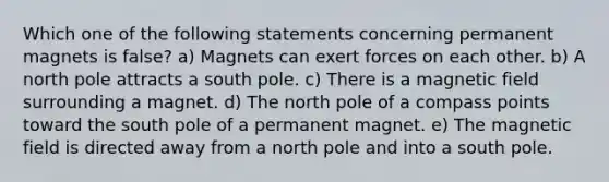 Which one of the following statements concerning permanent magnets is false? a) Magnets can exert forces on each other. b) A north pole attracts a south pole. c) There is a magnetic field surrounding a magnet. d) The north pole of a compass points toward the south pole of a permanent magnet. e) The magnetic field is directed away from a north pole and into a south pole.