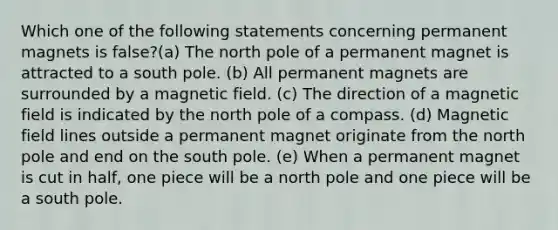 Which one of the following statements concerning permanent magnets is false?(a) The north pole of a permanent magnet is attracted to a south pole. (b) All permanent magnets are surrounded by a magnetic field. (c) The direction of a magnetic field is indicated by the north pole of a compass. (d) Magnetic field lines outside a permanent magnet originate from the north pole and end on the south pole. (e) When a permanent magnet is cut in half, one piece will be a north pole and one piece will be a south pole.