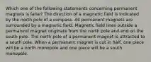 Which one of the following statements concerning permanent magnets is false? The direction of a magnetic field is indicated by the north pole of a compass. All permanent magnets are surrounded by a magnetic field. Magnetic field lines outside a permanent magnet originate from the north pole and end on the south pole. The north pole of a permanent magnet is attracted to a south pole. When a permanent magnet is cut in half, one piece will be a north monopole and one piece will be a south monopole.