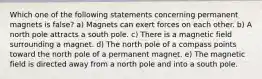 Which one of the following statements concerning permanent magnets is false? a) Magnets can exert forces on each other. b) A north pole attracts a south pole. c) There is a magnetic field surrounding a magnet. d) The north pole of a compass points toward the north pole of a permanent magnet. e) The magnetic field is directed away from a north pole and into a south pole.