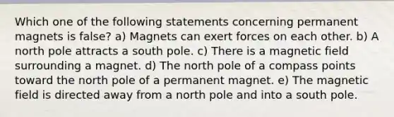 Which one of the following statements concerning permanent magnets is false? a) Magnets can exert forces on each other. b) A north pole attracts a south pole. c) There is a magnetic field surrounding a magnet. d) The north pole of a compass points toward the north pole of a permanent magnet. e) The magnetic field is directed away from a north pole and into a south pole.