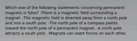 Which one of the following statements concerning permanent magnets is false? -There is a magnetic field surrounding a magnet. -The magnetic field is directed away from a north pole and into a south pole. -The north pole of a compass points toward the north pole of a permanent magnet. -A north pole attracts a south pole. -Magnets can exert forces on each other.