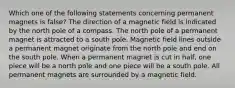 Which one of the following statements concerning permanent magnets is false? The direction of a magnetic field is indicated by the north pole of a compass. The north pole of a permanent magnet is attracted to a south pole. Magnetic field lines outside a permanent magnet originate from the north pole and end on the south pole. When a permanent magnet is cut in half, one piece will be a north pole and one piece will be a south pole. All permanent magnets are surrounded by a magnetic field.