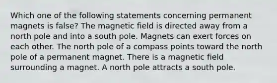 Which one of the following statements concerning permanent magnets is false? The magnetic field is directed away from a north pole and into a south pole. Magnets can exert forces on each other. The north pole of a compass points toward the north pole of a permanent magnet. There is a magnetic field surrounding a magnet. A north pole attracts a south pole.