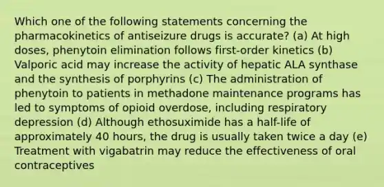 Which one of the following statements concerning the pharmacokinetics of antiseizure drugs is accurate? (a) At high doses, phenytoin elimination follows first-order kinetics (b) Valporic acid may increase the activity of hepatic ALA synthase and the synthesis of porphyrins (c) The administration of phenytoin to patients in methadone maintenance programs has led to symptoms of opioid overdose, including respiratory depression (d) Although ethosuximide has a half-life of approximately 40 hours, the drug is usually taken twice a day (e) Treatment with vigabatrin may reduce the effectiveness of oral contraceptives