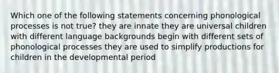 Which one of the following statements concerning phonological processes is not true? they are innate they are universal children with different language backgrounds begin with different sets of phonological processes they are used to simplify productions for children in the developmental period