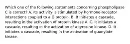 Which one of the following statements concerning phospholipase C is correct? A. Its activity is stimulated by hormone-receptor interactions coupled to a G protein. B. It initiates a cascade, resulting in the activation of protein kinase A. C. It initiates a cascade, resulting in the activation of a tyrosine kinase. D. It initiates a cascade, resulting in the activation of guanylate kinase.