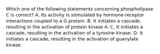 Which one of the following statements concerning phospholipase C is correct? A. Its activity is stimulated by hormone-receptor interactions coupled to a G protein. B. It initiates a cascade, resulting in the activation of protein kinase A. C. It initiates a cascade, resulting in the activation of a tyrosine kinase. D. It initiates a cascade, resulting in the activation of guanylate kinase.