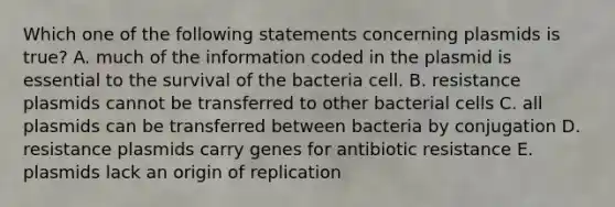 Which one of the following statements concerning plasmids is true? A. much of the information coded in the plasmid is essential to the survival of the bacteria cell. B. resistance plasmids cannot be transferred to other bacterial cells C. all plasmids can be transferred between bacteria by conjugation D. resistance plasmids carry genes for antibiotic resistance E. plasmids lack an origin of replication