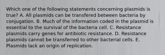 Which one of the following statements concerning plasmids is true? A. All plasmids can be transfered between bacteria by conjugation. B. Much of the information coded in the plasmid is essential to the survival of the bacteria cell. C. Resistance plasmids carry genes for antibiotic resistance. D. Resistance plasmids cannot be transferred to other bacterial cells. E. Plasmids lack an origin of replication.