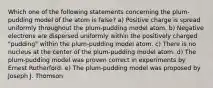 Which one of the following statements concerning the plum- pudding model of the atom is false? a) Positive charge is spread uniformly throughout the plum-pudding model atom. b) Negative electrons are dispersed uniformly within the positively charged "pudding" within the plum-pudding model atom. c) There is no nucleus at the center of the plum-pudding model atom. d) The plum-pudding model was proven correct in experiments by Ernest Rutherford. e) The plum-pudding model was proposed by Joseph J. Thomson