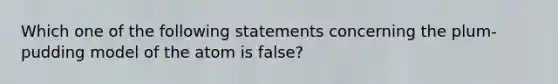 Which one of the following statements concerning the plum-pudding model of the atom is false?