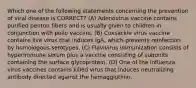 Which one of the following statements concerning the prevention of viral disease is CORRECT? (A) Adenovirus vaccine contains purified penton fibers and is usually given to children in conjunction with polio vaccine. (B) Coxsackie virus vaccine contains live virus that induces IgA, which prevents reinfection by homologous serotypes. (C) Flavivirus immunization consists of hyperimmune serum plus a vaccine consisting of subunits containing the surface glycoprotein. (D) One of the influenza virus vaccines contains killed virus that induces neutralizing antibody directed against the hemagglutinin.