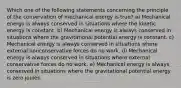 Which one of the following statements concerning the principle of the conservation of mechanical energy is true? a) Mechanical energy is always conserved in situations where the kinetic energy is constant. b) Mechanical energy is always conserved in situations where the gravitational potential energy is constant. c) Mechanical energy is always conserved in situations where external nonconservative forces do no work. d) Mechanical energy is always conserved in situations where external conservative forces do no work. e) Mechanical energy is always conserved in situations where the gravitational potential energy is zero joules.