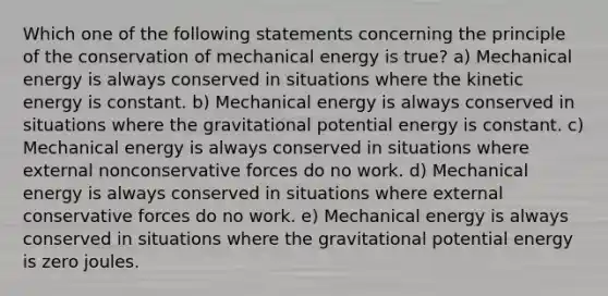 Which one of the following statements concerning the principle of the conservation of mechanical energy is true? a) Mechanical energy is always conserved in situations where the kinetic energy is constant. b) Mechanical energy is always conserved in situations where the gravitational potential energy is constant. c) Mechanical energy is always conserved in situations where external nonconservative forces do no work. d) Mechanical energy is always conserved in situations where external conservative forces do no work. e) Mechanical energy is always conserved in situations where the gravitational potential energy is zero joules.