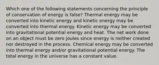 Which one of the following statements concerning the principle of conservation of energy is false? Thermal energy may be converted into kinetic energy and kinetic energy may be converted into thermal energy. Kinetic energy may be converted into gravitational potential energy and heat. The net work done on an object must be zero joules since energy is neither created nor destroyed in the process. Chemical energy may be converted into thermal energy and/or gravitational potential energy. The total energy in the universe has a constant value.