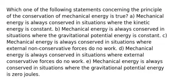 Which one of the following statements concerning the principle of the conservation of mechanical energy is true? a) Mechanical energy is always conserved in situations where the kinetic energy is constant. b) Mechanical energy is always conserved in situations where the gravitational potential energy is constant. c) Mechanical energy is always conserved in situations where external non-conservative forces do no work. d) Mechanical energy is always conserved in situations where external conservative forces do no work. e) Mechanical energy is always conserved in situations where the gravitational potential energy is zero joules.